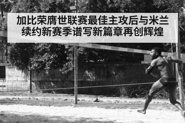 加比荣膺世联赛最佳主攻后与米兰续约新赛季谱写新篇章再创辉煌