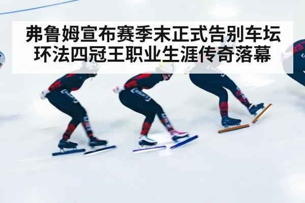 弗鲁姆宣布赛季末正式告别车坛 环法四冠王职业生涯传奇落幕