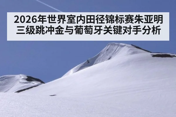 2026年世界室内田径锦标赛朱亚明三级跳冲金与葡萄牙关键对手分析